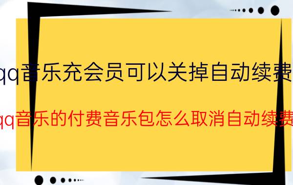 qq音乐充会员可以关掉自动续费吗 qq音乐的付费音乐包怎么取消自动续费？